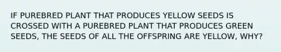 IF PUREBRED PLANT THAT PRODUCES YELLOW SEEDS IS CROSSED WITH A PUREBRED PLANT THAT PRODUCES GREEN SEEDS, THE SEEDS OF ALL THE OFFSPRING ARE YELLOW, WHY?