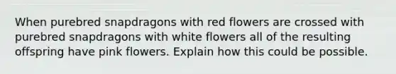 When purebred snapdragons with red flowers are crossed with purebred snapdragons with white flowers all of the resulting offspring have pink flowers. Explain how this could be possible.