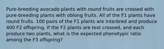 Pure-breeding avocado plants with round fruits are crossed with pure-breeding plants with oblong fruits. All of the F1 plants have round fruits. 100 pairs of the F1 plants are interbred and produce 400 F2 offspring. If the F2 plants are test crossed, and each produce two plants, what is the expected phenotypic ratio among the F3 offspring?