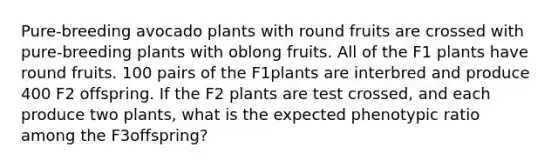 Pure-breeding avocado plants with round fruits are crossed with pure-breeding plants with oblong fruits. All of the F1 plants have round fruits. 100 pairs of the F1plants are interbred and produce 400 F2 offspring. If the F2 plants are test crossed, and each produce two plants, what is the expected phenotypic ratio among the F3offspring?