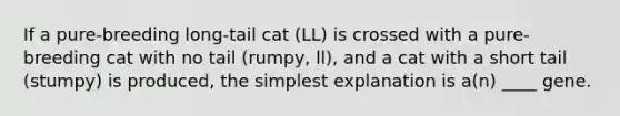 If a pure-breeding long-tail cat (LL) is crossed with a pure-breeding cat with no tail (rumpy, ll), and a cat with a short tail (stumpy) is produced, the simplest explanation is a(n) ____ gene.