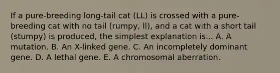 If a pure-breeding long-tail cat (LL) is crossed with a pure-breeding cat with no tail (rumpy, ll), and a cat with a short tail (stumpy) is produced, the simplest explanation is... A. A mutation. B. An X-linked gene. C. An incompletely dominant gene. D. A lethal gene. E. A chromosomal aberration.