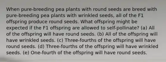 When pure-breeding pea plants with round seeds are breed with pure-breeding pea plants with wrinkled seeds, all of the F1 offspring produce round seeds. What offspring might be expected if the F1 offspring are allowed to self-pollinate? (a) All of the offspring will have round seeds. (b) All of the offspring will have wrinkled seeds. (c) Three-fourths of the offspring will have round seeds. (d) Three-fourths of the offspring will have wrinkled seeds. (e) One-fourth of the offspring will have round seeds.