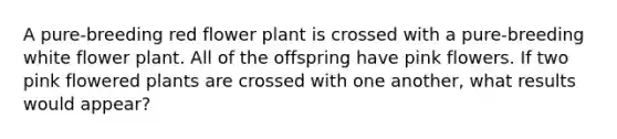 A pure-breeding red flower plant is crossed with a pure-breeding white flower plant. All of the offspring have pink flowers. If two pink flowered plants are crossed with one another, what results would appear?