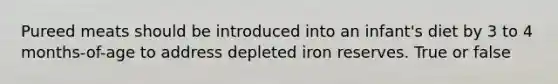 Pureed meats should be introduced into an infant's diet by 3 to 4 months-of-age to address depleted iron reserves. True or false