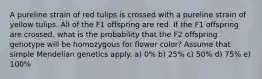 A pureline strain of red tulips is crossed with a pureline strain of yellow tulips. All of the F1 offspring are red. If the F1 offspring are crossed, what is the probability that the F2 offspring genotype will be homozygous for flower color? Assume that simple Mendelian genetics apply. a) 0% b) 25% c) 50% d) 75% e) 100%