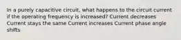 In a purely capacitive circuit, what happens to the circuit current if the operating frequency is increased? Current decreases Current stays the same Current increases Current phase angle shifts