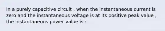 In a purely capacitive circuit , when the instantaneous current is zero and the instantaneous voltage is at its positive peak value , the instantaneous power value is :