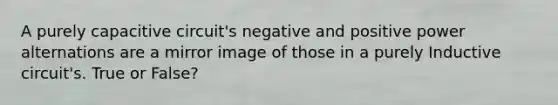 A purely capacitive circuit's negative and positive power alternations are a mirror image of those in a purely Inductive circuit's. True or False?