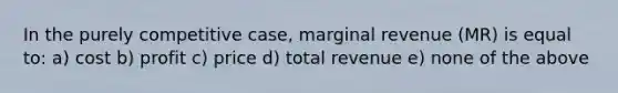 In the purely competitive case, marginal revenue (MR) is equal to: a) cost b) profit c) price d) total revenue e) none of the above