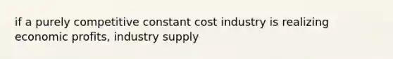 if a purely competitive constant cost industry is realizing economic profits, industry supply