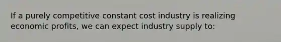 If a purely competitive constant cost industry is realizing economic profits, we can expect industry supply to: