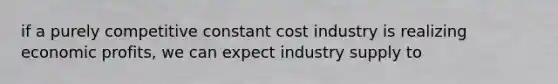 if a purely competitive constant cost industry is realizing economic profits, we can expect industry supply to