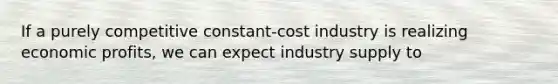 If a purely competitive constant-cost industry is realizing economic profits, we can expect industry supply to