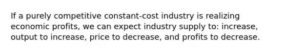 If a purely competitive constant-cost industry is realizing economic profits, we can expect industry supply to: increase, output to increase, price to decrease, and profits to decrease.