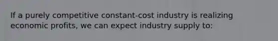 If a purely competitive constant-cost industry is realizing economic profits, we can expect industry supply to: