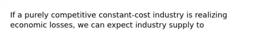 If a purely competitive constant-cost industry is realizing economic losses, we can expect industry supply to