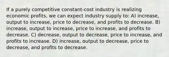 If a purely competitive constant-cost industry is realizing economic profits, we can expect industry supply to: A) increase, output to increase, price to decrease, and profits to decrease. B) increase, output to increase, price to increase, and profits to decrease. C) decrease, output to decrease, price to increase, and profits to increase. D) increase, output to decrease, price to decrease, and profits to decrease.