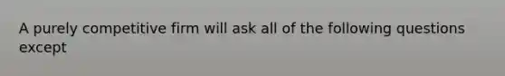 A purely competitive firm will ask all of the following questions except