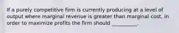 If a purely competitive firm is currently producing at a level of output where marginal revenue is greater than marginal cost, in order to maximize profits the firm should __________.