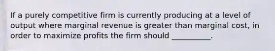 If a purely competitive firm is currently producing at a level of output where marginal revenue is greater than marginal cost, in order to maximize profits the firm should __________.