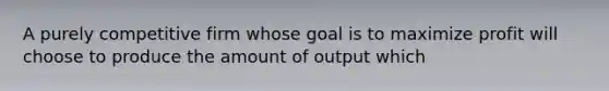 A purely competitive firm whose goal is to maximize profit will choose to produce the amount of output which