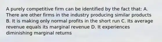 A purely competitive firm can be identified by the fact that: A. There are other firms in the industry producing similar products B. It is making only normal profits in the short run C. Its average revenue equals its marginal revenue D. It experiences diminishing marginal returns