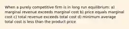 When a purely competitive firm is in long run equilibrium: a) marginal revenue exceeds marginal cost b) price equals marginal cost c) total revenue exceeds total cost d) minimum average total cost is less than the product price