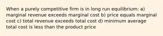 When a purely competitive firm is in long run equilibrium: a) marginal revenue exceeds marginal cost b) price equals marginal cost c) total revenue exceeds total cost d) minimum average total cost is <a href='https://www.questionai.com/knowledge/k7BtlYpAMX-less-than' class='anchor-knowledge'>less than</a> the product price