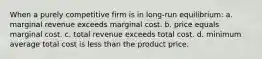 When a purely competitive firm is in long-run equilibrium: a. marginal revenue exceeds marginal cost. b. price equals marginal cost. c. total revenue exceeds total cost. d. minimum average total cost is less than the product price.