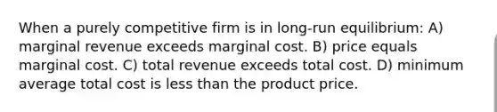 When a purely competitive firm is in long-run equilibrium: A) marginal revenue exceeds marginal cost. B) price equals marginal cost. C) total revenue exceeds total cost. D) minimum average total cost is less than the product price.