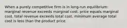 When a purely competitive firm is in long-run equilibrium: marginal revenue exceeds marginal cost. price equals marginal cost. total revenue exceeds total cost. minimum average total cost is less than the product price.