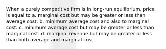 When a purely competitive firm is in long-run equilibrium, price is equal to a. marginal cost but may be greater or <a href='https://www.questionai.com/knowledge/k7BtlYpAMX-less-than' class='anchor-knowledge'>less than</a> average cost. b. minimum average cost and also to marginal cost. c. minimum average cost but may be greater or less than marginal cost. d. marginal revenue but may be greater or less than both average and marginal cost.