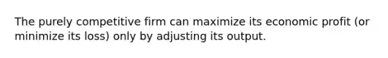 The purely competitive firm can maximize its economic profit (or minimize its loss) only by adjusting its output.