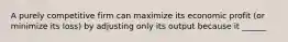 A purely competitive firm can maximize its economic profit (or minimize its loss) by adjusting only its output because it ______