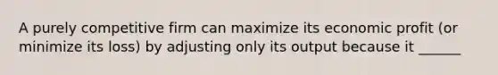 A purely competitive firm can maximize its economic profit (or minimize its loss) by adjusting only its output because it ______