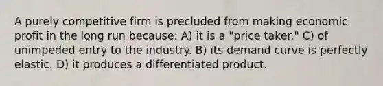 A purely competitive firm is precluded from making economic profit in the long run because: A) it is a "price taker." C) of unimpeded entry to the industry. B) its demand curve is perfectly elastic. D) it produces a differentiated product.