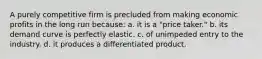 A purely competitive firm is precluded from making economic profits in the long run because: a. it is a "price taker." b. its demand curve is perfectly elastic. c. of unimpeded entry to the industry. d. it produces a differentiated product.