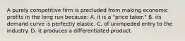 A purely competitive firm is precluded from making economic profits in the long run because: A. it is a "price taker." B. its demand curve is perfectly elastic. C. of unimpeded entry to the industry. D. it produces a differentiated product.