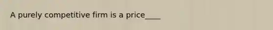 A purely competitive firm is a price____