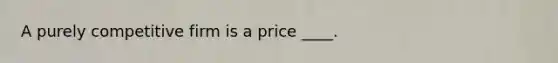 A purely competitive firm is a price ____.