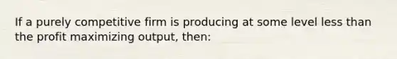 If a purely competitive firm is producing at some level less than the profit maximizing output, then: