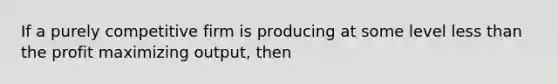 If a purely competitive firm is producing at some level less than the profit maximizing output, then