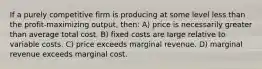 If a purely competitive firm is producing at some level less than the profit-maximizing output, then: A) price is necessarily greater than average total cost. B) fixed costs are large relative to variable costs. C) price exceeds marginal revenue. D) marginal revenue exceeds marginal cost.