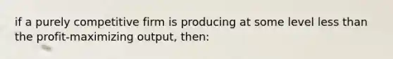 if a purely competitive firm is producing at some level <a href='https://www.questionai.com/knowledge/k7BtlYpAMX-less-than' class='anchor-knowledge'>less than</a> the profit-maximizing output, then: