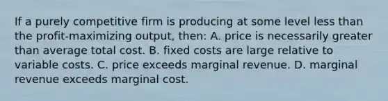 If a purely competitive firm is producing at some level less than the profit-maximizing output, then: A. price is necessarily greater than average total cost. B. fixed costs are large relative to variable costs. C. price exceeds marginal revenue. D. marginal revenue exceeds marginal cost.