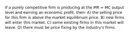 If a purely competitive firm is producing at the MR = MC output level and earning an economic profit, then: A) the selling price for this firm is above the market equilibrium price. B) new firms will enter this market. C) some existing firms in this market will leave. D) there must be price fixing by the industry's firms.