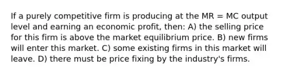 If a purely competitive firm is producing at the MR = MC output level and earning an economic profit, then: A) the selling price for this firm is above the market equilibrium price. B) new firms will enter this market. C) some existing firms in this market will leave. D) there must be price fixing by the industry's firms.