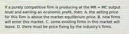 If a purely competitive firm is producing at the MR = MC output level and earning an economic profit, then: A. the selling price for this firm is above the market equilibrium price. B. new firms will enter this market. C. some existing firms in this market will leave. D. there must be price fixing by the industry's firms.