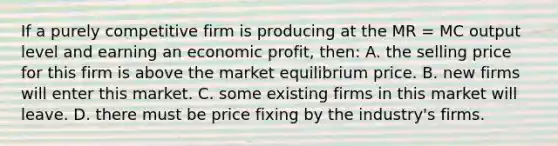 If a purely competitive firm is producing at the MR = MC output level and earning an economic profit, then: A. the selling price for this firm is above the market equilibrium price. B. new firms will enter this market. C. some existing firms in this market will leave. D. there must be price fixing by the industry's firms.